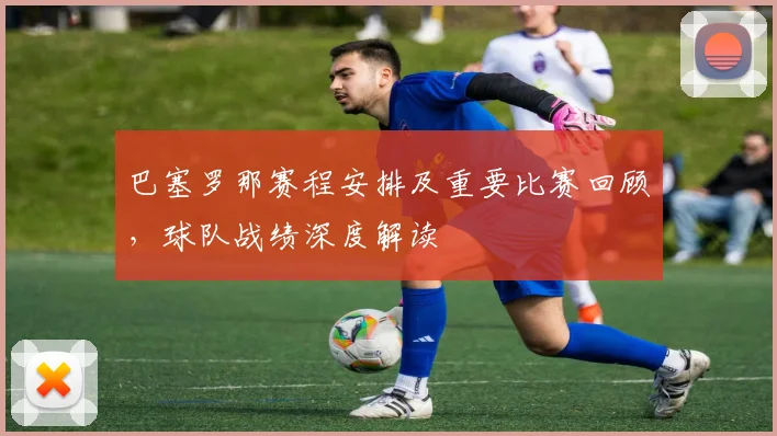 巴塞罗那赛程安排及重要比赛回顾，球队战绩深度解读