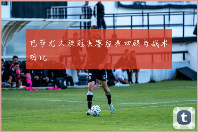 巴萨尤文欧冠决赛经典回顾与战术对比