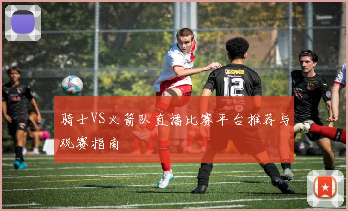 骑士VS火箭队直播比赛平台推荐与观赛指南