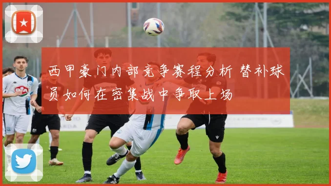 西甲豪门内部竞争赛程分析 替补球员如何在密集战中争取上场