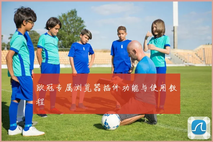 欧冠专属浏览器插件功能与使用教程